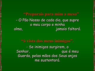 “Preparais para mim a mesa”
 - O Pão Nosso de cada dia, que supre
         o meu corpo e minha
alma,                  jamais faltará.


    “à vista dos meus inimigos”.
      - Se inimigos surgirem, o
 Senhor,                   que é meu
  Guarda, pelas mãos dos Seus anjos
           me sustentará.
 