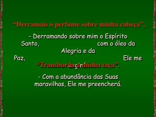 “Derramais o perfume sobre minha cabeça”,
     - Derramando sobre mim o Espírito
  Santo,                    com o óleo da
               Alegria e da
Paz,                                 Ele me
                  ungirá.
        “Transborda a minha taça”.
       - Com a abundância das Suas
      maravilhas, Ele me preencherá.
 