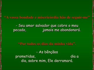 “A vossa bondade e misericórdia hão de seguir-me”

      - Seu amor salvador que cobre o meu
     pecado,         jamais me abandonará.


       “Por todos os dias da minha vida”.

                  - As bênçãos
      prometidas,                    dia a
         dia, sobre mim, Ele derramará.
 