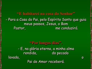 “E habitarei na casa do Senhor”
- Para a Casa do Pai, pelo Espírito Santo que guia
           meus passos, Jesus, o Bom
     Pastor,                   me conduzirá.



              “Por longos dias”.
       - E, na glória eterna, a minha alma
           rendida,          do pecado
 lavada,                                       o
             Pai de Amor receberá.
 