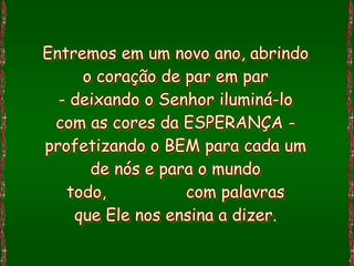 Entremos em um novo ano, abrindo
     o coração de par em par
  - deixando o Senhor iluminá-lo
 com as cores da ESPERANÇA -
profetizando o BEM para cada um
      de nós e para o mundo
   todo,          com palavras
    que Ele nos ensina a dizer.
 