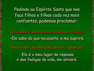 Pedindo ao Espírito Santo que nos
   faça filhos e filhas cada vez mais
    confiantes, podemos proclamar:

“O Senhor é meu pastor, nada me faltará”.
-Ele sabe do que necessito, e me suprirá.

“Em verdes prados Ele me faz repousar”.
      -Ele é o meu lugar de repouso
    e das fadigas da vida, me aliviará.
 