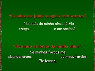 “Conduz-me junto às águas refrescantes”,
      - Na sede da minha alma só Ele
     chega,             e me saciará.



  “Restaura as forças da minha alma”.
           Se minhas forças me
abandonarem,                os meus fardos
               Ele levará.
 