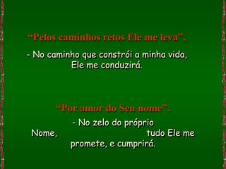 “Pelos caminhos retos Ele me leva”,
- No caminho que constrói a minha vida,
          Ele me conduzirá.



       “Por amor do Seu nome”.
          - No zelo do próprio
 Nome,                      tudo Ele me
          promete, e cumprirá.
 