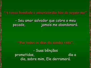 “A vossa bondade e misericórdia hão de seguir-me”

      - Seu amor salvador que cobre o meu
     pecado,         jamais me abandonará.




       “Por todos os dias da minha vida”.

                 - Suas bênçãos
      prometidas,                    dia a
         dia, sobre mim, Ele derramará.
 