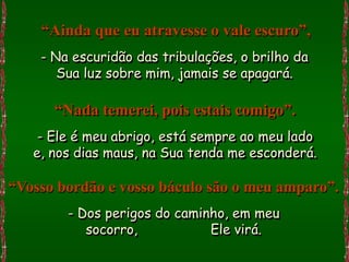 “Ainda que eu atravesse o vale escuro”,
    - Na escuridão das tribulações, o brilho da
       Sua luz sobre mim, jamais se apagará.

      “Nada temerei, pois estais comigo”.
    - Ele é meu abrigo, está sempre ao meu lado
   e, nos dias maus, na Sua tenda me esconderá.

“Vosso bordão e vosso báculo são o meu amparo”.
        - Dos perigos do caminho, em meu
           socorro,           Ele virá.
 