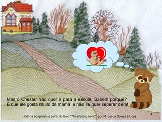 Mas o Chester não quer ir para a escola. Sabem porquê?  É que ele gosta muito da mamã  e não se quer separar dela! História adaptada a partir do livro " The kissing hand "  por M. Jesus Sousa (Juca) 