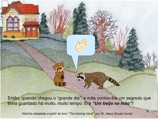 Então, quando chegou o “grande dia”, a mãe contou-lhe um segredo que tinha guardado há muito, muito tempo: Era  “Um beijo na mão”! História adaptada a partir do livro " The kissing hand "  por M. Jesus Sousa (Juca) 