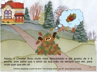 Assim, o Chester ficou muito mais descansado e até gostou de ir à escola, pois sabia que o amor da sua mãe vai sempre com ele, para onde quer que ele vá! História adaptada a partir do livro " The kissing hand "  por M. Jesus Sousa (Juca) 