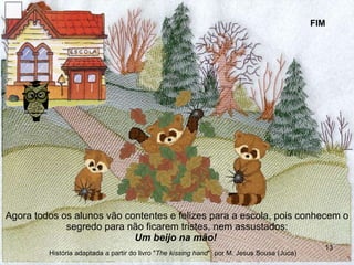 Agora todos os alunos vão contentes e felizes para a escola, pois conhecem o segredo para não ficarem tristes, nem assustados: Um beijo na mão!   FIM História adaptada a partir do livro " The kissing hand "  por M. Jesus Sousa (Juca) 