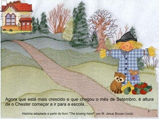 Agora que está mais crescido e que chegou o mês de Setembro, é altura de o Chester começar a ir para a escola… História adaptada a partir do livro " The kissing hand "  por M. Jesus Sousa (Juca) 