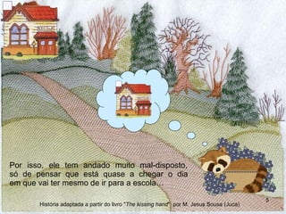 Por isso, ele tem andado muito mal-disposto,  só de pensar que está quase a chegar o dia  em que vai ter mesmo de ir para a escola… História adaptada a partir do livro " The kissing hand "  por M. Jesus Sousa (Juca) 