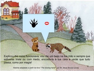 Explicou-lhe como funcionava: vou dar um beijo na tua mão e sempre que estiveres triste ou com medo, encosta-la à tua cara e verás que tudo passa, como por magia! História adaptada a partir do livro " The kissing hand "  por M. Jesus Sousa (Juca) 