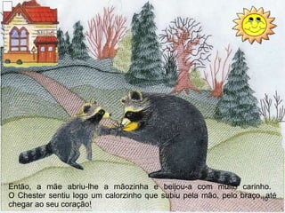 Então, a m ãe  abriu-lhe a mãozinha e beijou-a com muito carinho.  O Chester sentiu logo um calorzinho que subiu pela mão, pelo braço, até chegar ao seu coração! 