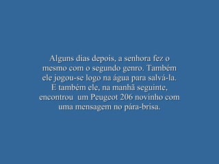 Alguns dias depois, a senhora fez o mesmo com o segundo genro. Também ele jogou-se logo na água para salvá-la. E também ele, na manhã seguinte, encontrou  um Peugeot 206 novinho com uma mensagem no pára-brisa. 