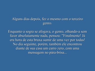 Alguns dias depois, fez o mesmo com o terceiro genro. Enquanto a sogra se afogava, o genro, olhando-a sem fazer absolutamente nada, pensou: ”Finalmente! Já era hora de esta bruxa sumir de uma vez por todas! No dia seguinte, porém, também ele encontrou diante de sua casa um carro zero, com uma mensagem no pára-brisa... 