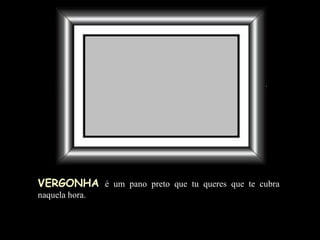 VERGONHA   é um pano preto que tu queres que te cubra naquela hora. 