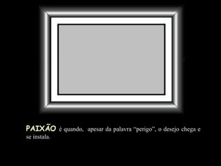 PAIXÃO   é quando,  apesar da palavra “perigo”, o desejo chega e se instala. 