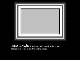 RECORDAÇÃO   é quando, sem autorização, o teu pensamento torna a mostrar um episódio.  