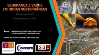 SEGURANÇA E SAÚDE
EM OBRAS SUBTERRÂNEAS
11|Novembro|2015
AUDITÓRIO DO CICCOPN
Tema: A Coordenação de Segurança em
Aproveitamentos Hidroelétricos
Nome do orador: Ricardo da Cunha Reis
 