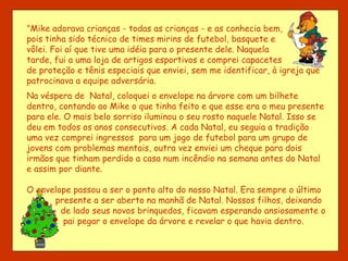 "Mike adorava crianças - todas as crianças - e as conhecia bem, pois tinha sido técnico de times mirins de futebol, basquete e vôlei. Foi aí que tive uma idéia para o presente dele. Naquela tarde, fui a uma loja de artigos esportivos e comprei capacetes de proteção e tênis especiais que enviei, sem me identificar, à igreja que patrocinava a equipe adversária. Na véspera de  Natal, coloquei o envelope na árvore com um bilhete dentro, contando ao Mike o que tinha feito e que esse era o meu presente para ele. O mais belo sorriso iluminou o seu rosto naquele Natal. Isso se deu em todos os anos consecutivos. A cada Natal, eu seguia a tradição uma vez comprei ingressos  para um jogo de futebol para um grupo de jovens com problemas mentais, outra vez enviei um cheque para dois irmãos que tinham perdido a casa num incêndio na semana antes do Natal e assim por diante. O envelope passou a ser o ponto alto do nosso Natal. Era sempre o último    presente a ser aberto na manhã de Natal. Nossos filhos, deixando de lado seus novos brinquedos, ficavam esperando ansiosamente o pai pegar o envelope da árvore e revelar o que havia dentro.  