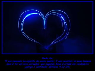 Paulo diz:
"E vos renoveis no espírito da vossa mente; E vos revistais do novo homem
  (que é ter um novo coração), que segundo Deus é criado em verdadeira
                  justiça e santidade” (Efésios 4.23–24).
 