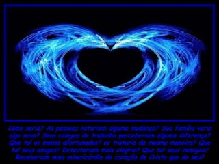 Como seria? As pessoas notariam alguma mudança? Sua família veria
algo novo? Seus colegas de trabalho perceberiam alguma diferença?
Que tal os menos afortunados? os trataria da mesma maneira? Que
 tal seus amigos? Detectariam mais alegria? Que tal seus inimigos?
  Receberiam mais misericórdia do coração de Cristo que do seu?
 