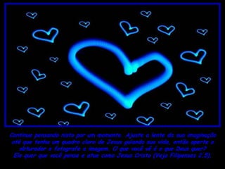 Continue pensando nisto por um momento. Ajuste a lente da sua imaginação
 até que tenha um quadro claro de Jesus guiando sua vida, então aperte o
    obturador e fotografe a imagem. O que você vê é o que Deus quer?
  Ele quer que você pense e atue como Jesus Cristo (Veja Filipenses 2.5).
 