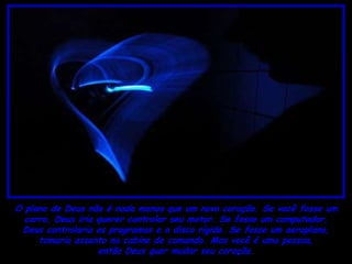 O plano de Deus não é nada menos que um novo coração. Se você fosse um
  carro, Deus iria querer controlar seu motor. Se fosse um computador,
 Deus controlaria os programas e o disco rígido. Se fosse um aeroplano,
     tomaria assento na cabine de comando. Mas você é uma pessoa,
                   então Deus quer mudar seu coração.
 