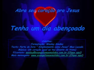 Abra seu coração pra Jesus


Tenha um dia abençoado
                           Créditos:
                 Formatação: Wesley Simões
Texto: Parte do livro “ Simplesmente como Jesus” Max Lucado
     Música: Um coração igual ao teu (Diante do trono)
 P/contato: wesley@evangelismoemslides.com.br (Clique aquí)
Mais mensagens: www.evangelismoemslides.com.br (Clique aquí)
 