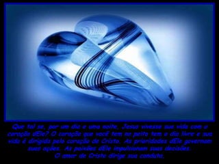 Que tal se, por um dia e uma noite, Jesus vivesse sua vida com o
coração dEle? O coração que você tem no peito tem o dia livre e sua
vida é dirigida pelo coração de Cristo. As prioridades dEle governam
       suas ações. As paixões dEle impulsionam suas decisões.
                 O amor de Cristo dirige sua conduta.
 