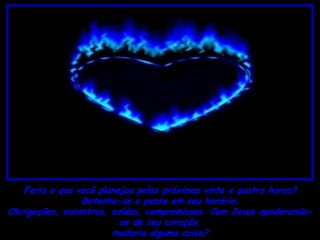 Faria o que você planejou pelas próximas vinte e quatro horas?
                Detenha-se e pense em seu horário.
Obrigações, encontros, saídas, compromissos. Com Jesus apoderando-
                         se de seu coração,
                       mudaria alguma coisa?
 