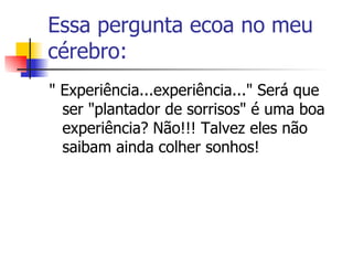 Essa pergunta ecoa no meu cérebro:  " Experiência...experiência..." Será que ser "plantador de sorrisos" é uma boa experiência? Não!!! Talvez eles não saibam ainda colher sonhos! 