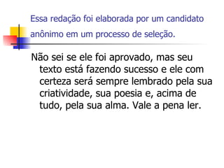 Essa redação foi elaborada por um candidato anônimo em um processo de seleção.   Não sei se ele foi aprovado, mas seu texto está fazendo sucesso e ele com certeza será sempre lembrado pela sua criatividade, sua poesia e, acima de tudo, pela sua alma. Vale a pena ler.  