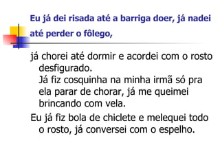 Eu já dei risada até a barriga doer, já nadei até perder o fôlego,   já chorei até dormir e acordei com o rosto desfigurado. Já fiz cosquinha na minha irmã só pra ela parar de chorar, já me queimei brincando com vela.  Eu já fiz bola de chiclete e melequei todo o rosto, já conversei com o espelho. 
