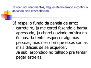 Já confundi sentimentos, Peguei atalho errado e continuo andando pelo desconhecido. Já raspei o fundo da panela de arroz carreteiro, já me cortei fazendo a barba apressado, já chorei ouvindo música no ônibus. Já tentei esquecer algumas pessoas, mas descobri que essas são as mais difíceis de se esquecer. Já subi escondido no telhado pra tentar pegar estrelas.  