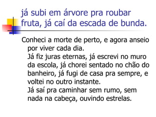 já subi em árvore pra roubar fruta, já caí da escada de bunda.  Conheci a morte de perto, e agora anseio por viver cada dia. Já fiz juras eternas, já escrevi no muro da escola, já chorei sentado no chão do banheiro, já fugi de casa pra sempre, e voltei no outro instante. Já saí pra caminhar sem rumo, sem nada na cabeça, ouvindo estrelas.  