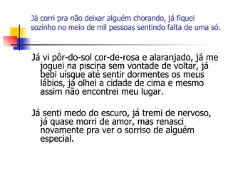Já corri pra não deixar alguém chorando, já fiquei sozinho no meio de mil pessoas sentindo falta de uma só. Já vi pôr-do-sol cor-de-rosa e alaranjado, já me joguei na piscina sem vontade de voltar, já bebi uísque até sentir dormentes os meus lábios, já olhei a cidade de cima e mesmo assim não encontrei meu lugar. Já senti medo do escuro, já tremi de nervoso, já quase morri de amor, mas renasci novamente pra ver o sorriso de alguém especial. 