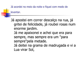 Já acordei no meio da noite e fiquei com medo de levantar.   Já apostei em correr descalço na rua, já gritei de felicidade, já roubei rosas num enorme jardim. Já me apaixonei e achei que era para sempre, mas sempre era um "para sempre"pela metade. Já deitei na grama de madrugada e vi a Lua virar Sol,  