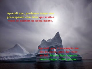 Aprendi que, perdemos tempo nos preocupando com fatos  que muitas vezes só existem na nossa mente. Aprendi que, é necessário um dia de chuva, para dar valor ao Sol.  Mas se ficar exposto muito tempo, o Sol queima. 