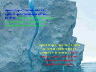 Aprendi que , heróis não são aqueles que realizaram obras notáveis . Mas os que fizeram o que foi necessário e assumiram as conseqüências dos seus atos. Aprendi que, não vale a pena se tornar indiferente ao mundo e às pessoas .  Vale menos a pena, ainda, fazer coisas para conquistar migalhas de atenção. 