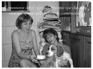 Comemorar datas especiais (mesmo que elas nem
  existam, apenas pelo prazer de comemorar!)
 