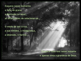 Esquece nesse momento  a falta de grana,  a desilusão no amor,  as dificuldades de relacionar-se... O medo de sair à rua,  a sua timidez, a insegurança,  a obsessão, o Karma... Esquece tudo isso nesse instante  e apenas sinta a grandeza de Deus. 