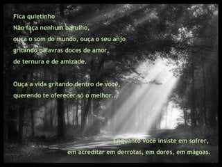 Fica quietinho Não faça nenhum barulho,  ouça o som do mundo, ouça o seu anjo  gritando palavras doces de amor,  de ternura e de amizade.  Ouça a vida gritando dentro de você,  querendo te oferecer só o melhor... Enquanto você insiste em sofrer,  em acreditar em derrotas, em dores, em mágoas. 