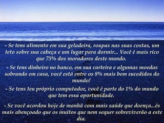 - Se tens alimento em sua geladeira, roupas nas suas costas, um teto sobre sua cabeça e um lugar para dormir... Você é mais rico que 75% dos moradores deste mundo.   - Se tens dinheiro no banco, em sua carteira e algumas moedas sobrando em casa, você está entre os 8% mais bem sucedidos do mundo!   - Se tens teu próprio computador, você é parte do 1% do mundo que tem essa oportunidade.   - Se você acordou hoje de manhã com mais saúde que doença...és mais abençoado que os muitos que nem sequer sobreviverão a este dia.   