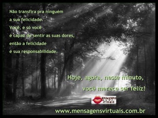 Não transfira pra ninguém  a sua felicidade.  Você, e só você  é capaz de sentir as suas dores,  então a felicidade  é sua responsabilidade.  Hoje, agora, nesse minuto,  você merece ser feliz! www.mensagensvirtuais.com.br 