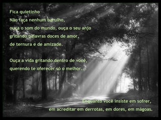Fica quietinho Não faça nenhum barulho,  ouça o som do mundo, ouça o seu anjo  gritando palavras doces de amor,  de ternura e de amizade.  Ouça a vida gritando dentro de você,  querendo te oferecer só o melhor... Enquanto você insiste em sofrer,  em acreditar em derrotas, em dores, em mágoas. 