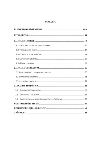 SUMÁRIO


ELEMENTOS PRÉ-TEXTUAIS................................................................................. 1-10

INTRODUÇÃO................................................................................................................ 11

1. ANÁLISE LITERÁRIA............................................................................................... 12

   1.1. ESCOLHA E DELIMITAÇÃO DA PERÍCOPE..................................................................... 12

   1.2. TRADUÇÃO DO TEXTO ............................................................................................... 14

   1.3. COMPARAÇÃO DE VERSÕES........................................................................................ 16

   1.4. ESTRUTURA LITERÁRIA . ........................................................................................... 19

   1.5. GÊNERO LITERÁRIO................................................................................................... 21

2. ANÁLISE CONTEXTUAL ........................................................................................ 23

  2.1. O PROCESSO DE CONSTRUÇÃO LITERÁRIA................................................................... 23

  2.2. O AMBIENTE LITERÁRIO ............................................................................................. 25

  2.3. A FUNÇÃO LITERÁRIA................................................................................................. 29

3. ANÁLISE TEOLÓGICA............................................................................................. 32

  3.1. ESTUDO DE CORRELAÇÃO......................................................................................... 32

  3.2. CONTEÚDO TEOLÓGICO............................................................................................ 33

  3.3. CONTEXTUALIZAÇÃO OU CONSEQÜÊNCIAS PRÁTICAS.............................................. 35

CONSIDERAÇÕES FINAIS........................................................................................... 39

REFERÊNCIAS BIBLIOGRÁFICAS............................................................................ 40

APÊNDICES..................................................................................................................... 44
 