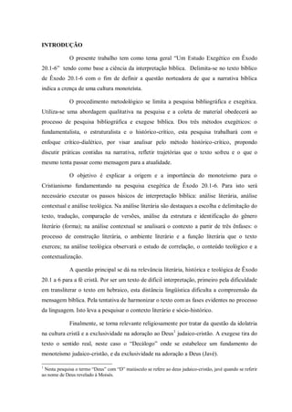 INTRODUÇÃO

             O presente trabalho tem como tema geral “Um Estudo Exegético em Êxodo
20.1-6” tendo como base a ciência da interpretação bíblica. Delimita-se no texto bíblico
de Êxodo 20.1-6 com o fim de definir a questão norteadora de que a narrativa bíblica
indica a crença de uma cultura monoteísta.

             O procedimento metodológico se limita a pesquisa bibliográfica e exegética.
Utiliza-se uma abordagem qualitativa na pesquisa e a coleta de material obedecerá ao
processo de pesquisa bibliográfica e exegese bíblica. Dos três métodos exegéticos: o
fundamentalista, o estruturalista e o histórico-crítico, esta pesquisa trabalhará com o
enfoque crítico-dialético, por visar analisar pelo método histórico-crítico, propondo
discutir práticas contidas na narrativa, refletir trajetórias que o texto sofreu e o que o
mesmo tenta passar como mensagem para a atualidade.

             O objetivo é explicar a origem e a importância do monoteísmo para o
Cristianismo fundamentando na pesquisa exegética de Êxodo 20.1-6. Para isto será
necessário executar os passos básicos de interpretação bíblica: análise literária, análise
contextual e análise teológica. Na análise literária são destaques a escolha e delimitação do
texto, tradução, comparação de versões, análise da estrutura e identificação do gênero
literário (forma); na análise contextual se analisará o contexto a partir de três ênfases: o
processo de construção literária, o ambiente literário e a função literária que o texto
exerceu; na análise teológica observará o estudo de correlação, o conteúdo teológico e a
contextualização.

             A questão principal se dá na relevância literária, histórica e teológica de Êxodo
20.1 a 6 para a fé cristã. Por ser um texto de difícil interpretação, primeiro pela dificuldade
em transliterar o texto em hebraico, esta distância lingüística dificulta a compreensão da
mensagem bíblica. Pela tentativa de harmonizar o texto com as fases evidentes no processo
da linguagem. Isto leva a pesquisar o contexto literário e sócio-histórico.

             Finalmente, se torna relevante religiosamente por tratar da questão da idolatria
na cultura cristã e a exclusividade na adoração ao Deus 1 judaico-cristão. A exegese tira do
texto o sentido real, neste caso o “Decálogo” onde se estabelece um fundamento do
monoteísmo judaico-cristão, e da exclusividade na adoração a Deus (Javé).

1
 Nesta pesquisa o termo “Deus” com “D” maiúsculo se refere ao deus judaico-cristão, javé quando se referir
ao nome de Deus revelado à Moisés.
 