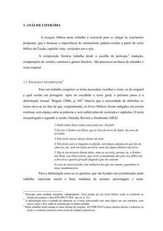 1. ANÁLISE LITERÁRIA


               A exegese bíblica neste trabalho é essencial para se chegar às conclusões
propostas, que é destacar a importância do monoteísmo judaico-cristão a partir do texto
bíblico de Êxodo, capítulo vinte, versículos um a seis.

             A composição literária trabalha desde a escolha da perícope, 2 tradução,
comparações de versões, estrutura e gênero literário. São processos na busca de entender o
texto original.



1.1. ESCOLHA E DELIMITAÇÃO3

             Para um trabalho exegético se torna necessário escolher o texto, se do original
e qual versão em português. Após ter escolhido o texto geral, o próximo passo é a
delimitação textual. Wegner (2006, p. 84)4 observa que a necessidade de delimitar os
textos deve-se ao fato de que, originalmente, os livros bíblicos foram redigidos em escrita
contínua, sem espaço entre as palavras e sem subdivisões de versículos e capítulos. O texto
em português é segundo a versão Almeida, Revista e Atualizada (ARA).

                           1 Então falou Deus todas estas palavras, dizendo:
                           2 Eu sou o Senhor teu Deus, que te tirei da terra do Egito, da casa da
                           servidão.
                           3 Não terás outros deuses diante de mim.
                           4 Não farás para ti imagem esculpida, nem figura alguma do que há em
                           cima no céu, nem em baixo na terra, nem nas águas debaixo da terra.
                           5 Não te encurvarás diante delas, nem as servirás; porque eu, o Senhor
                           teu Deus, sou Deus zeloso, que visito a iniqüidade dos pais nos filhos até
                           a terceira e quarta geração daqueles que me odeiam.
                           6 e uso de misericórdia com milhares dos que me amam e guardam os
                           meus mandamentos.
             Para a delimitação usou-se os quesitos, que são levados em consideração neste
trabalho: expressão inicial e final, mudança de assunto, personagens e tema.



2
  Perícope, uma unidade completa, independente. Uma porção de um texto bíblico onde se confirme os
   limites de começo e fim (STUART E FEE. op. cit. p. 31).
3
  A delimitação tem o cuidado de observar se o texto selecionado tem uma lógica em sua estrutura, com
   início, meio e fim, onde se entenda que se tenha unidade.
4
  Neste trabalho serão usadas as duas formas de citações: AUTOR-DATA para citações diretas e indiretas no
   texto e o sistema numérico como notas de rodapé explicativas.
 